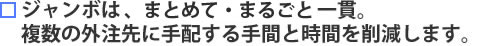 ジャンボはトータル一貫。複数の外注先に手配する手間と時間を削減します。